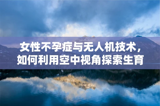 女性不孕症与无人机技术，如何利用空中视角探索生育新路径？