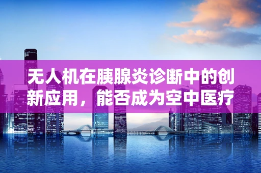 无人机在胰腺炎诊断中的创新应用，能否成为空中医疗的新飞翼？