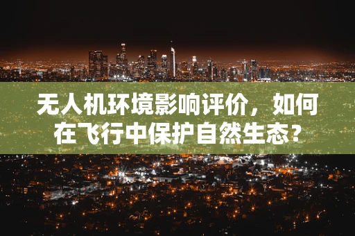 无人机环境影响评价，如何在飞行中保护自然生态？