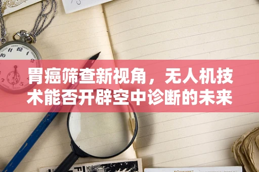 胃癌筛查新视角，无人机技术能否开辟空中诊断的未来？