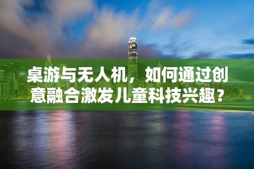 桌游与无人机，如何通过创意融合激发儿童科技兴趣？