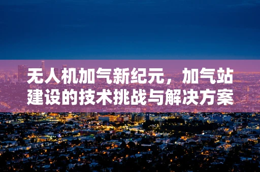 无人机加气新纪元，加气站建设的技术挑战与解决方案