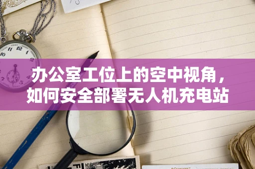 办公室工位上的空中视角，如何安全部署无人机充电站？