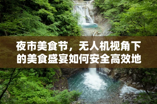 夜市美食节，无人机视角下的美食盛宴如何安全高效地飞入人心？