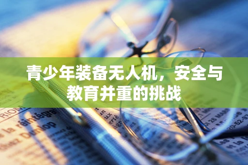 青少年装备无人机，安全与教育并重的挑战