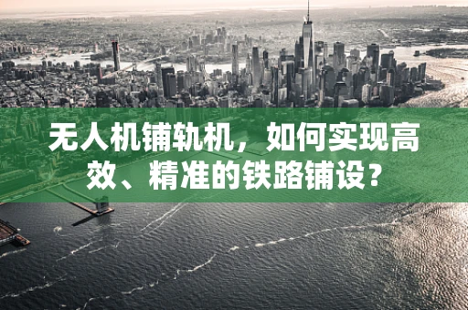 无人机铺轨机，如何实现高效、精准的铁路铺设？