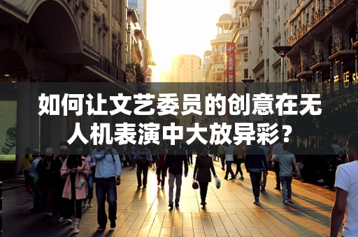 如何让文艺委员的创意在无人机表演中大放异彩？