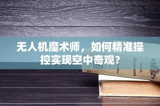 无人机魔术师，如何精准操控实现空中奇观？
