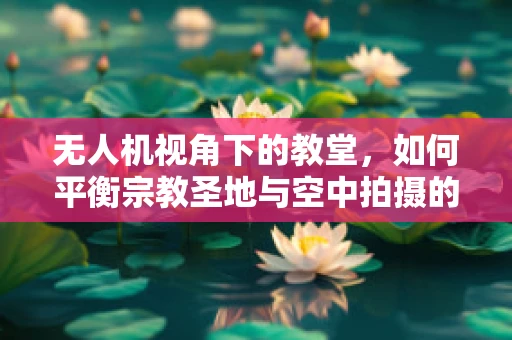 无人机视角下的教堂，如何平衡宗教圣地与空中拍摄的界限？