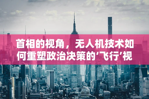 首相的视角，无人机技术如何重塑政治决策的‘飞行’视角？