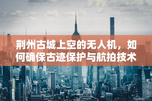 荆州古城上空的无人机，如何确保古迹保护与航拍技术的和谐共舞？