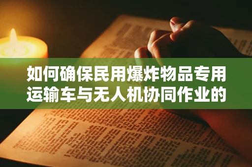 如何确保民用爆炸物品专用运输车与无人机协同作业的安全性？