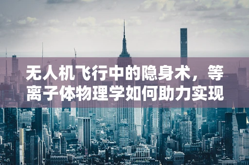 无人机飞行中的隐身术，等离子体物理学如何助力实现？