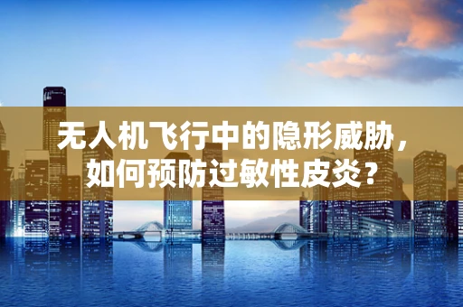 无人机飞行中的隐形威胁，如何预防过敏性皮炎？