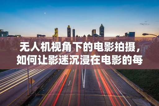 无人机视角下的电影拍摄，如何让影迷沉浸在电影的每一个细节中？