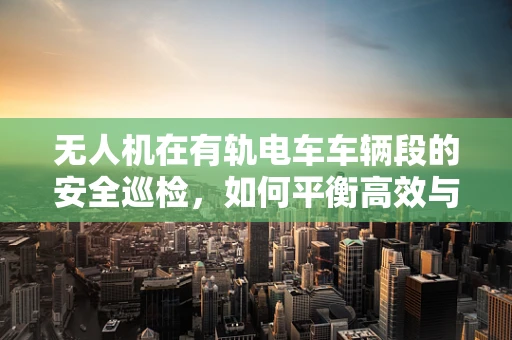 无人机在有轨电车车辆段的安全巡检，如何平衡高效与精准？