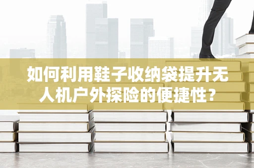 如何利用鞋子收纳袋提升无人机户外探险的便捷性？