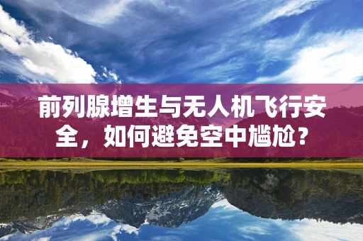 前列腺增生与无人机飞行安全，如何避免空中尴尬？