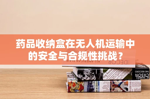药品收纳盒在无人机运输中的安全与合规性挑战？