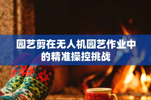 园艺剪在无人机园艺作业中的精准操控挑战