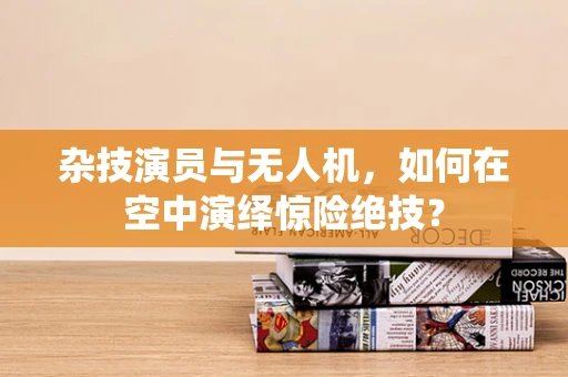 杂技演员与无人机，如何在空中演绎惊险绝技？