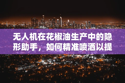 无人机在花椒油生产中的隐形助手，如何精准喷洒以提升品质？