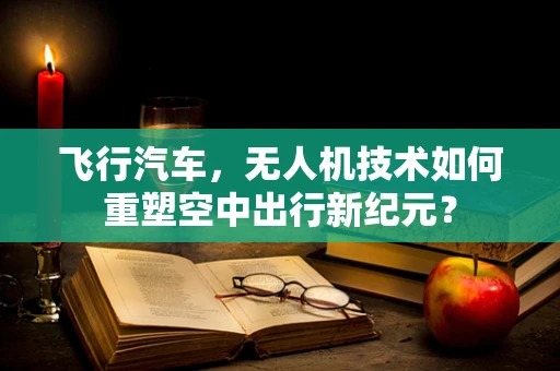 飞行汽车，无人机技术如何重塑空中出行新纪元？