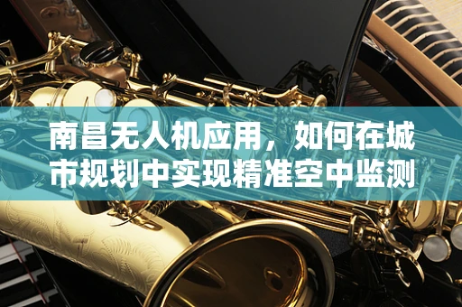 南昌无人机应用，如何在城市规划中实现精准空中监测？
