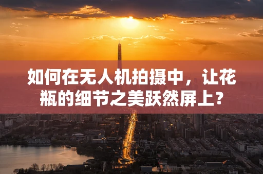 如何在无人机拍摄中，让花瓶的细节之美跃然屏上？