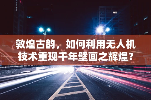 敦煌古韵，如何利用无人机技术重现千年壁画之辉煌？