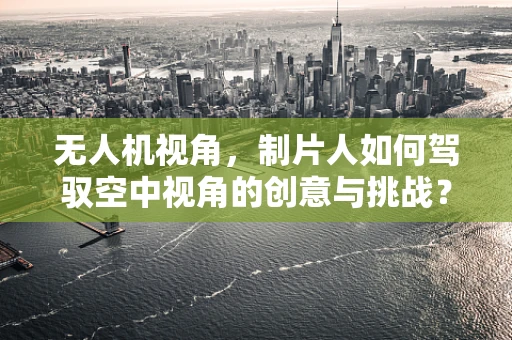 无人机视角，制片人如何驾驭空中视角的创意与挑战？