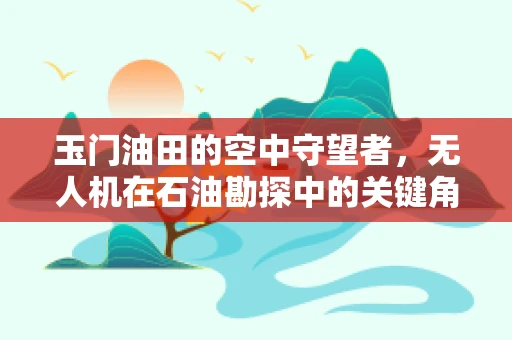 玉门油田的空中守望者，无人机在石油勘探中的关键角色