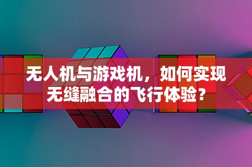 无人机与游戏机，如何实现无缝融合的飞行体验？