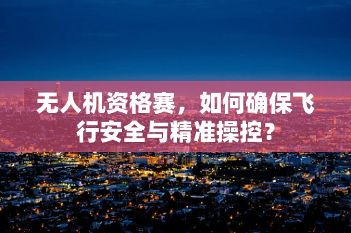 无人机资格赛，如何确保飞行安全与精准操控？