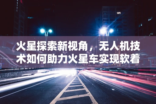 火星探索新视角，无人机技术如何助力火星车实现软着陆？