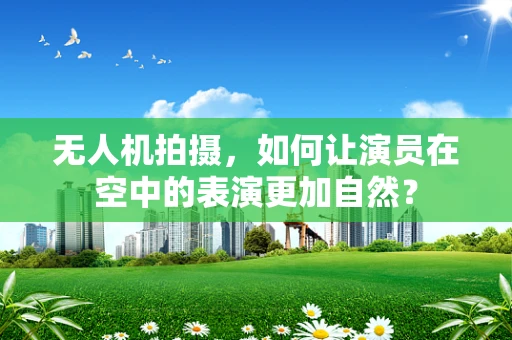 无人机拍摄，如何让演员在空中的表演更加自然？