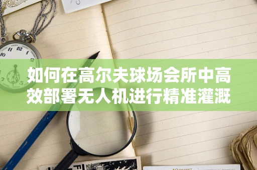 如何在高尔夫球场会所中高效部署无人机进行精准灌溉监测？