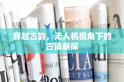 穿越古韵，无人机视角下的古镇新探