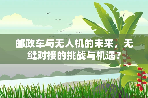 邮政车与无人机的未来，无缝对接的挑战与机遇？