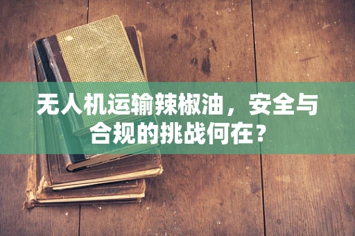 无人机运输辣椒油，安全与合规的挑战何在？