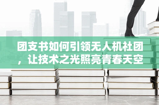 团支书如何引领无人机社团，让技术之光照亮青春天空？