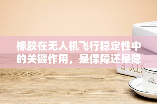 橡胶在无人机飞行稳定性中的关键作用，是保障还是隐患？