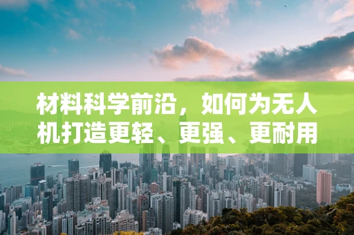 材料科学前沿，如何为无人机打造更轻、更强、更耐用的机身？