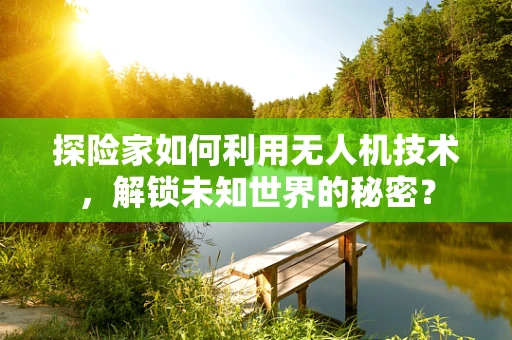 探险家如何利用无人机技术，解锁未知世界的秘密？