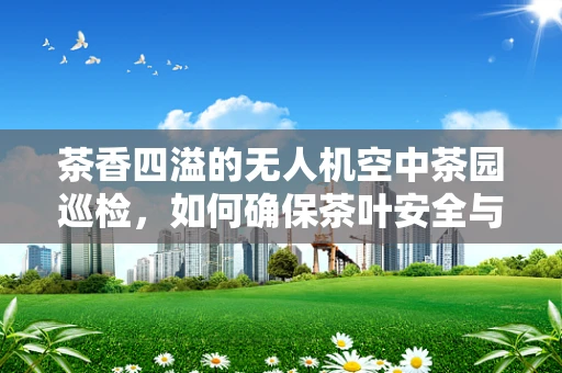 茶香四溢的无人机空中茶园巡检，如何确保茶叶安全与品质的双重保障？