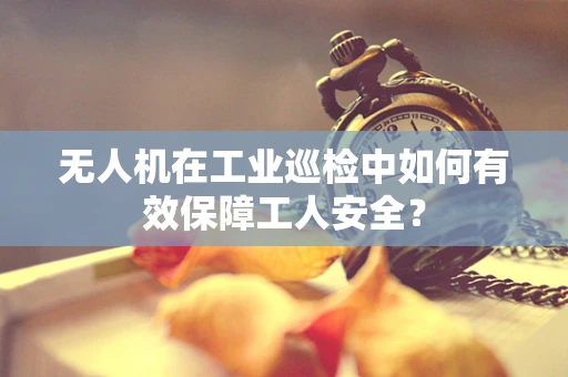 无人机在工业巡检中如何有效保障工人安全？