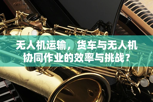 无人机运输，货车与无人机协同作业的效率与挑战？
