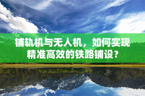 铺轨机与无人机，如何实现精准高效的铁路铺设？