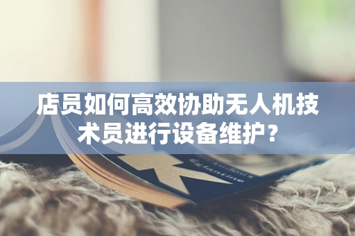 店员如何高效协助无人机技术员进行设备维护？