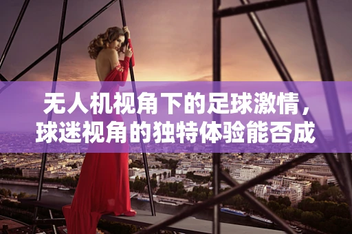 无人机视角下的足球激情，球迷视角的独特体验能否成为新风尚？